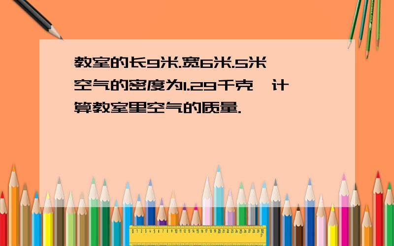 教室的长9米.宽6米.5米,空气的密度为1.29千克,计算教室里空气的质量.