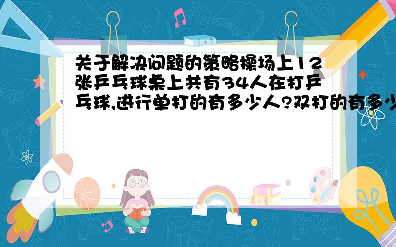 关于解决问题的策略操场上12张乒乓球桌上共有34人在打乒乓球,进行单打的有多少人?双打的有多少人?100个和尚吃100个馒头.大和尚每人吃4个,小和尚每4人吃1个.问:大和尚与小和尚各有多少人?