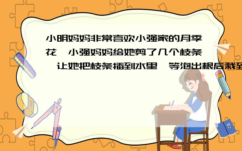 小明妈妈非常喜欢小强家的月季花,小强妈妈给她剪了几个枝条,让她把枝条插到水里,等泡出根后栽到土里去,小明妈妈按照小强妈妈说的去做了,不久后,小明家也繁花似锦了,小明妈妈采用的繁