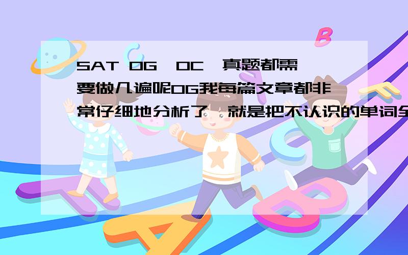 SAT OG、OC、真题都需要做几遍呢OG我每篇文章都非常仔细地分析了,就是把不认识的单词全查出来,不懂的长难句单独列出来分析,然后每道题都仔细分析选项,这样弄一遍下来文章内容都记得了,