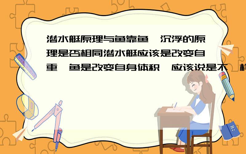 潜水艇原理与鱼靠鱼鳔沉浮的原理是否相同潜水艇应该是改变自重,鱼是改变自身体积,应该说是不一样.但是有些又说是相同的,是因为潜水艇的种类不一样所以原理不一样吗