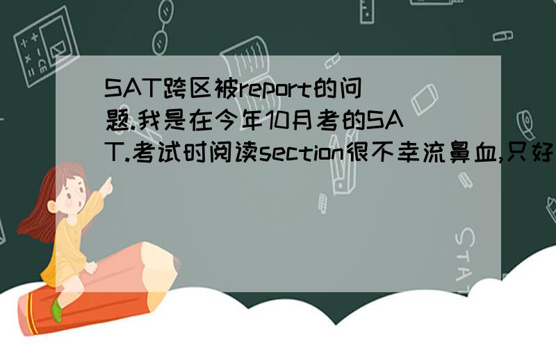 SAT跨区被report的问题.我是在今年10月考的SAT.考试时阅读section很不幸流鼻血,只好把答案都做上记号到下一个sec去填涂,但是被监考官发现了并且被report,上面写的是填写全部section信息.我在解释