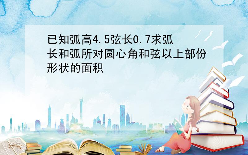 已知弧高4.5弦长0.7求弧长和弧所对圆心角和弦以上部份形状的面积