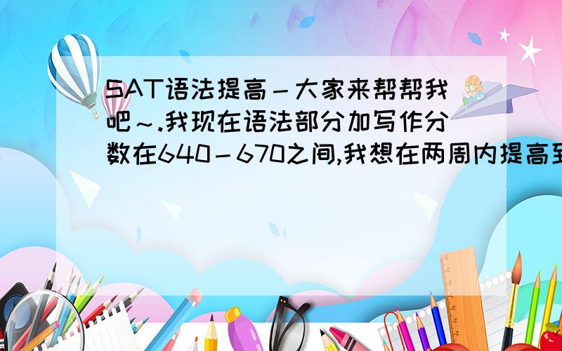 SAT语法提高－大家来帮帮我吧～.我现在语法部分加写作分数在640－670之间,我想在两周内提高到至少700,请求方法和详细步骤!谢谢啦!