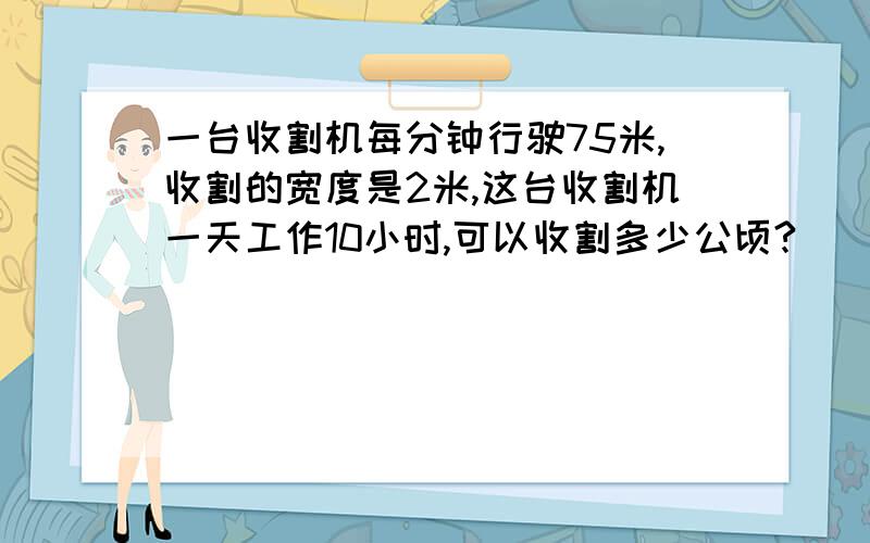 一台收割机每分钟行驶75米,收割的宽度是2米,这台收割机一天工作10小时,可以收割多少公顷?