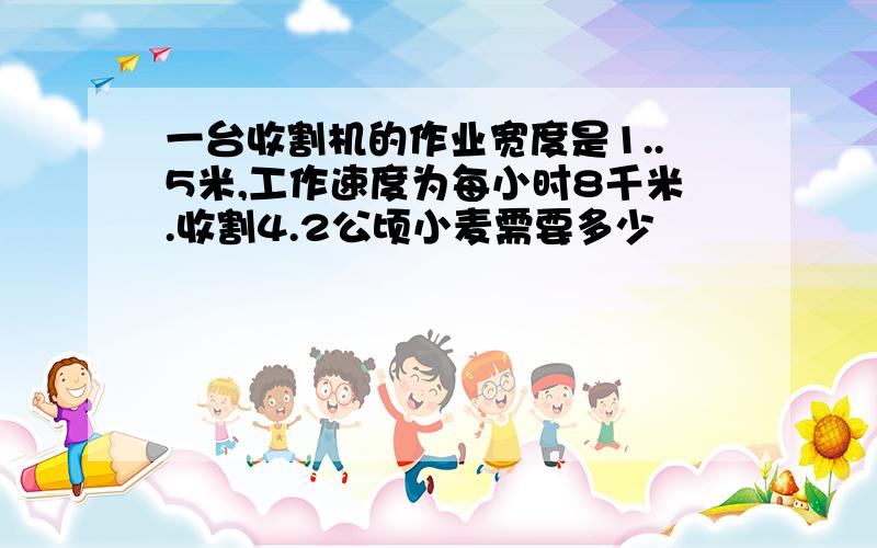 一台收割机的作业宽度是1..5米,工作速度为每小时8千米.收割4.2公顷小麦需要多少