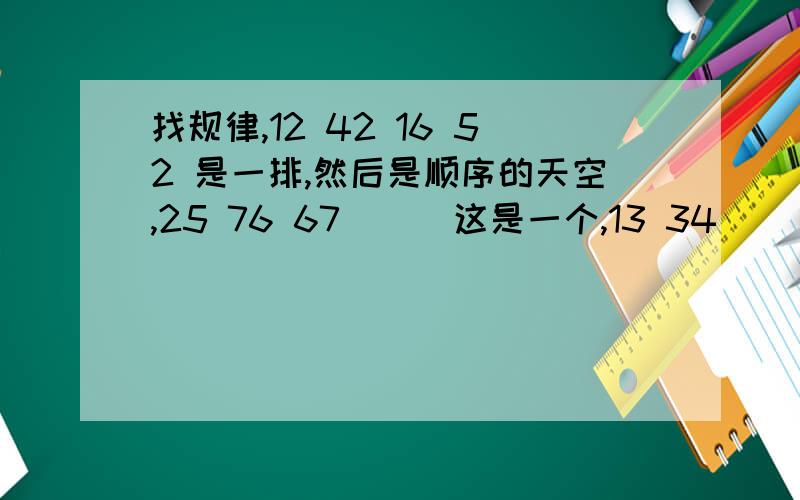 找规律,12 42 16 52 是一排,然后是顺序的天空,25 76 67 （ ）这是一个,13 34 （ ） 17答案是什么呢?