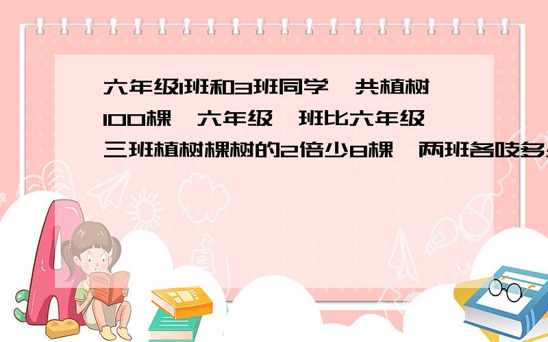 六年级1班和3班同学一共植树100棵,六年级一班比六年级三班植树棵树的2倍少8棵,两班各吱多少棵?两班各植多少棵？