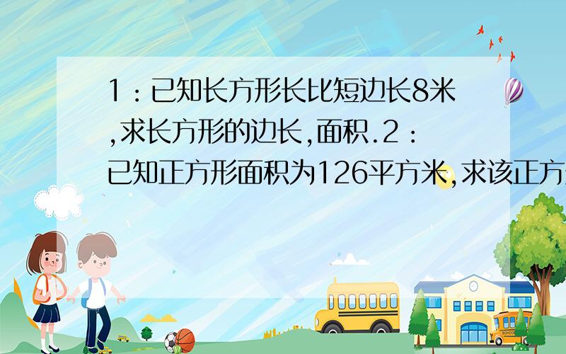 1：已知长方形长比短边长8米,求长方形的边长,面积.2：已知正方形面积为126平方米,求该正方形的边长.3：已知圆周长为56米,求该圆的直径.面积.4：两列火车向对行走,一知两列火车的车长均为