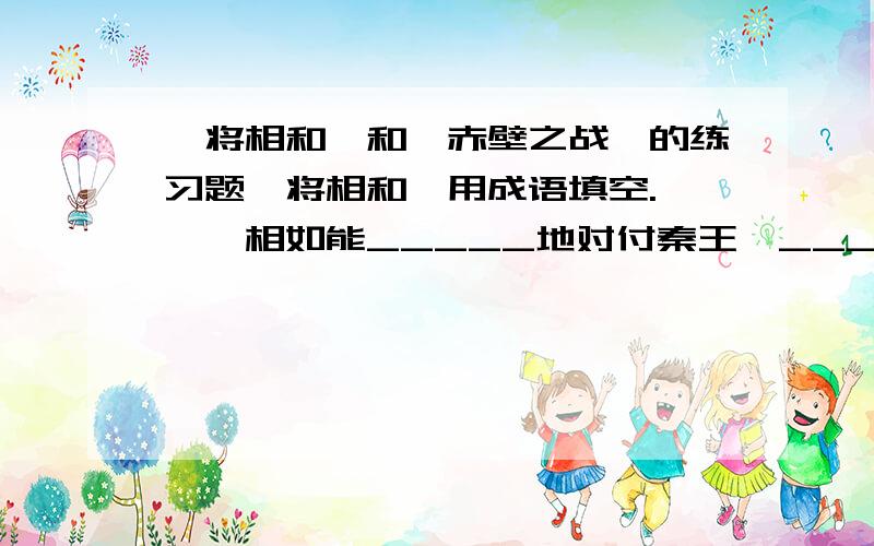 《将相和》和《赤壁之战》的练习题《将相和》用成语填空.　　蔺相如能_____地对付秦王,______之后被封为上大夫,______之后被封为上卿,因而引起廉颇不满.蔺相如能_____的______终于使廉颇______,