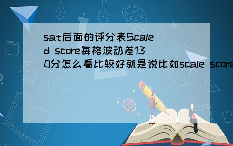 sat后面的评分表Scaled score每格波动差130分怎么看比较好就是说比如scale score 是660-740那估计得分是算多少比较合适