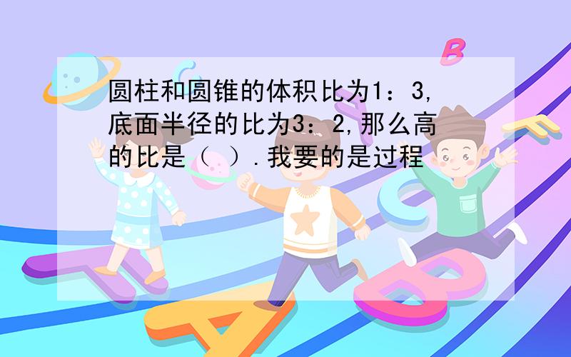 圆柱和圆锥的体积比为1：3,底面半径的比为3：2,那么高的比是（ ）.我要的是过程