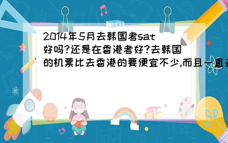 2014年5月去韩国考sat好吗?还是在香港考好?去韩国的机票比去香港的要便宜不少,而且一直去香港觉得没意思.但是去韩国签证是不是很麻烦?而且韩国之前泄题会不会有影响?