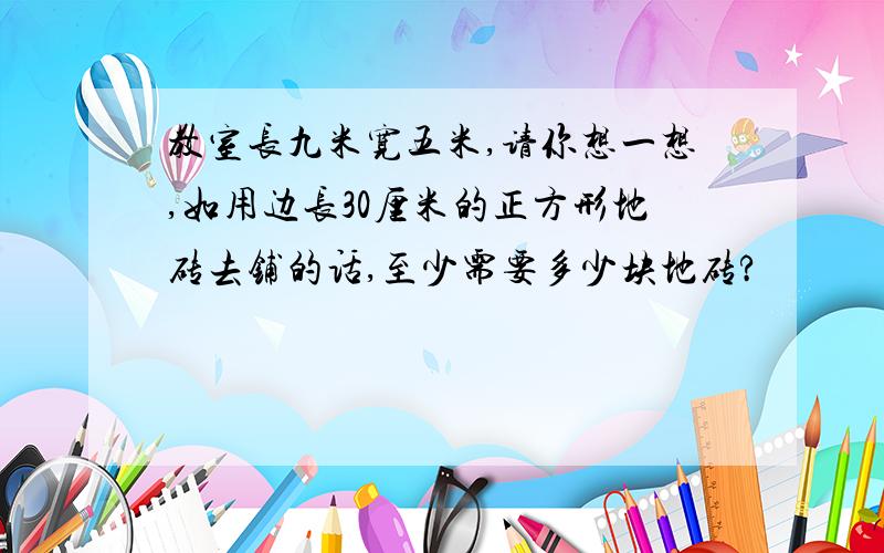 教室长九米宽五米,请你想一想,如用边长30厘米的正方形地砖去铺的话,至少需要多少块地砖?