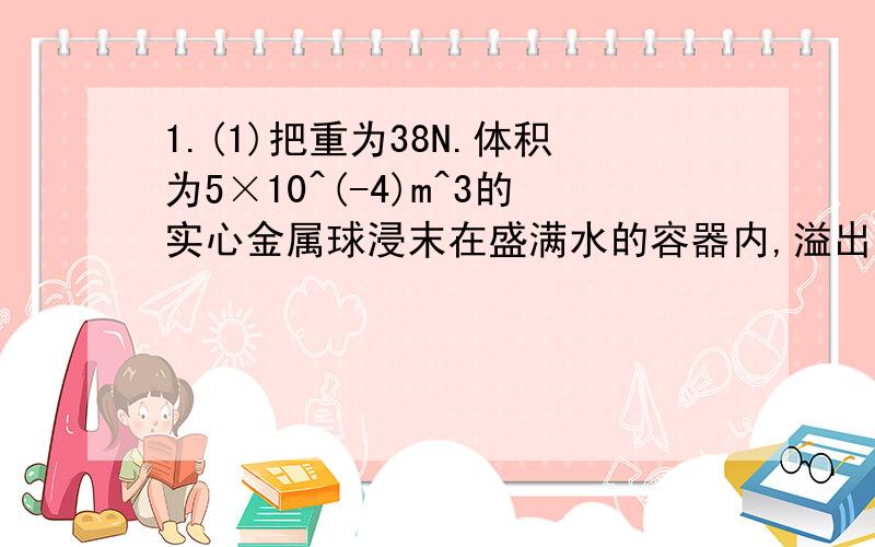 1.(1)把重为38N.体积为5×10^(-4)m^3的实心金属球浸末在盛满水的容器内,溢出水的重为__N,金属球所受浮力的大小为__N.(2)某潜水艇在上浮中运动越来越快,在某位置,潜水艇受到的重力大小是G,浮力