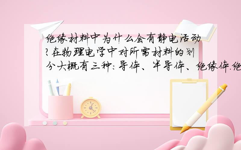 绝缘材料中为什么会有静电活动?在物理电学中对所需材料的划分大概有三种：导体、半导体、绝缘体.绝缘材料可以隔离交流电和直流电,对于有效的控制电能以及安全用电等方面起到了关键