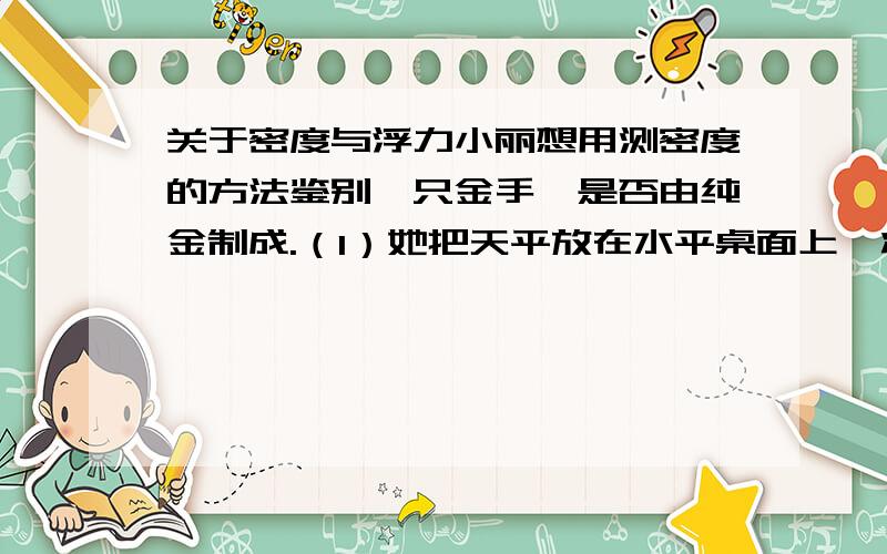 关于密度与浮力小丽想用测密度的方法鉴别一只金手镯是否由纯金制成.（1）她把天平放在水平桌面上,将游码移至称量标尺的“0”刻度线处,发现指针没有对准分度标尺中央的刻度线,此时她