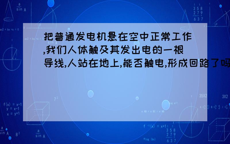 把普通发电机悬在空中正常工作,我们人体触及其发出电的一根导线,人站在地上,能否触电,形成回路了吗?