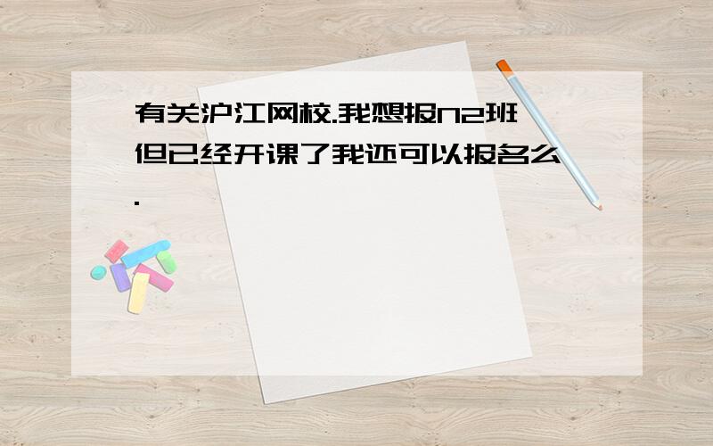 有关沪江网校.我想报N2班 但已经开课了我还可以报名么 .