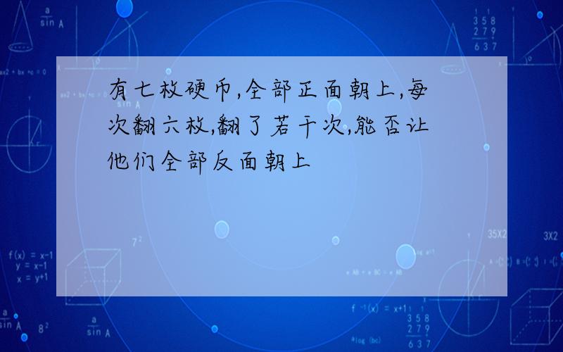 有七枚硬币,全部正面朝上,每次翻六枚,翻了若干次,能否让他们全部反面朝上