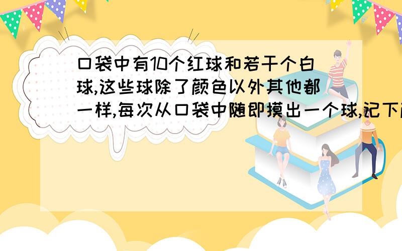 口袋中有10个红球和若干个白球,这些球除了颜色以外其他都一样,每次从口袋中随即摸出一个球,记下颜色,再把它放回口袋中摇匀再摸,不断重复上述过程,试模中共摸了200次,其中有50次摸到红