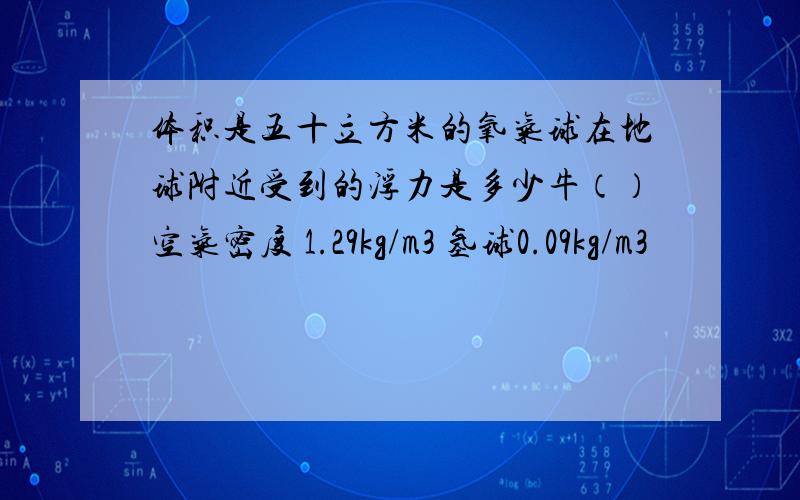 体积是五十立方米的氧气球在地球附近受到的浮力是多少牛（）空气密度 1.29kg/m3 氢球0.09kg/m3