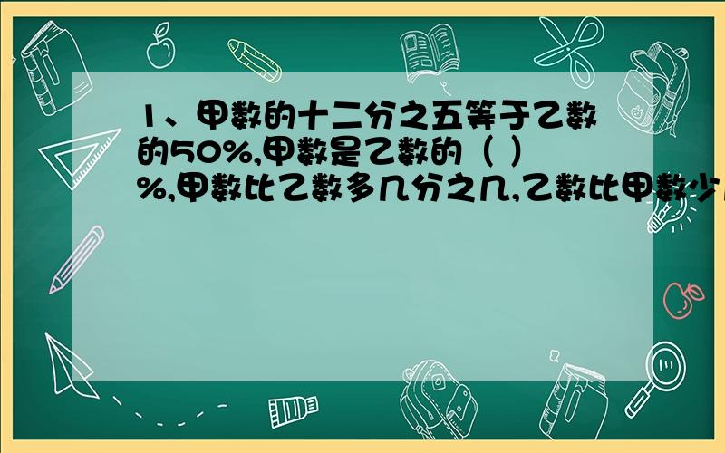 1、甲数的十二分之五等于乙数的50%,甲数是乙数的（ ）%,甲数比乙数多几分之几,乙数比甲数少几分之几.2、甲、乙两数之和是473,已知乙数的末尾是0,如果把末尾的0去掉,正好等于甲数.那么甲