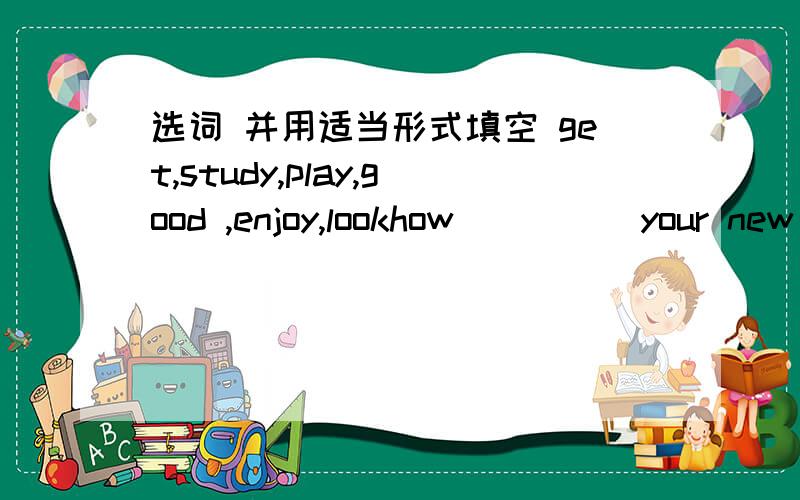 选词 并用适当形式填空 get,study,play,good ,enjoy,lookhow ____ your new english teacher ___?he is tall and has big eyes