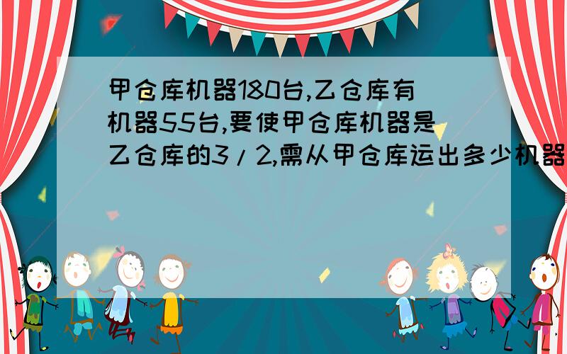 甲仓库机器180台,乙仓库有机器55台,要使甲仓库机器是乙仓库的3/2,需从甲仓库运出多少机器放入乙仓库