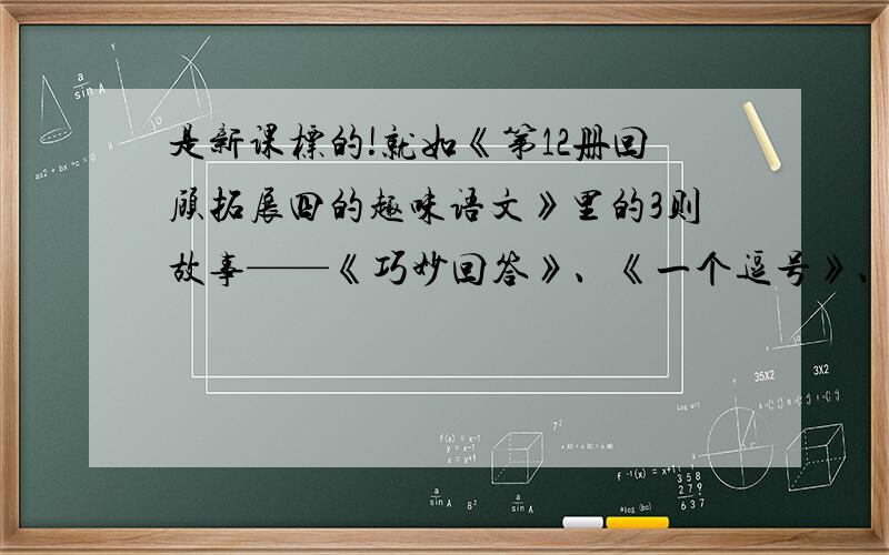 是新课标的!就如《第12册回顾拓展四的趣味语文》里的3则故事——《巧妙回答》、《一个逗号》、《文豪与蚊子》这相似的故事!只需1则,不要多也不要少!