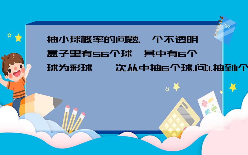 抽小球概率的问题.一个不透明盒子里有56个球,其中有6个球为彩球,一次从中抽6个球.问:1.抽到1个彩球的概率2.抽到2个彩球的概率.6.抽到6个彩球的概率请给出算法和精确值,不要只给公式