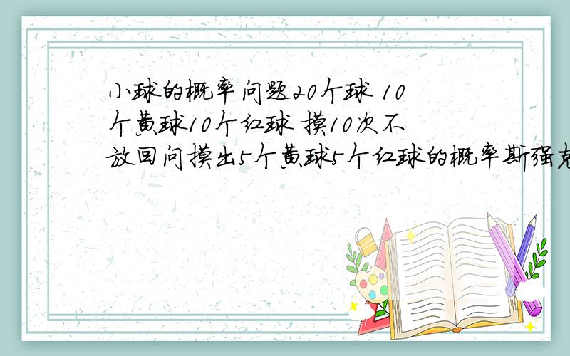 小球的概率问题20个球 10个黄球10个红球 摸10次不放回问摸出5个黄球5个红球的概率斯强克 摸出六个红四个黄还有七个红三个黄的概率加悬赏