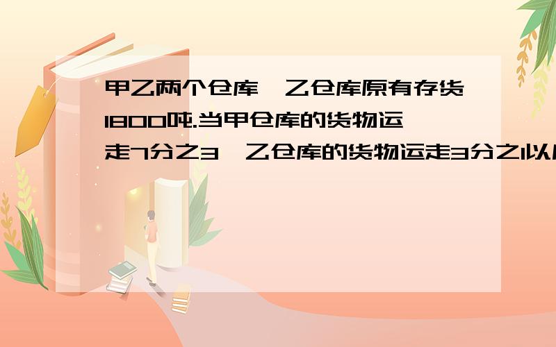 甲乙两个仓库,乙仓库原有存货1800吨.当甲仓库的货物运走7分之3,乙仓库的货物运走3分之1以后,再从甲仓库取出剩下货物的5分之1放入乙仓库,这时甲乙两仓库中的货物重量恰好相等.那么甲仓库