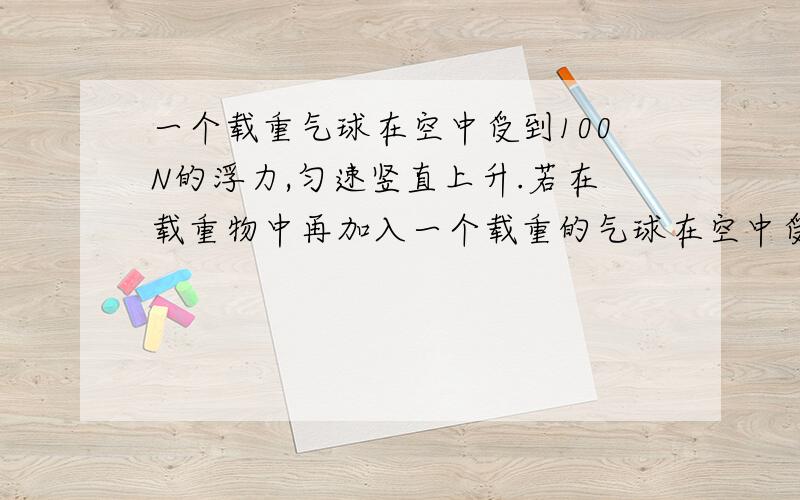 一个载重气球在空中受到100N的浮力,匀速竖直上升.若在载重物中再加入一个载重的气球在空中受到100N的浮力时可以匀速竖直上升,若在所载重物中再加入10Kg的物体时,这气球可以匀速下降,设