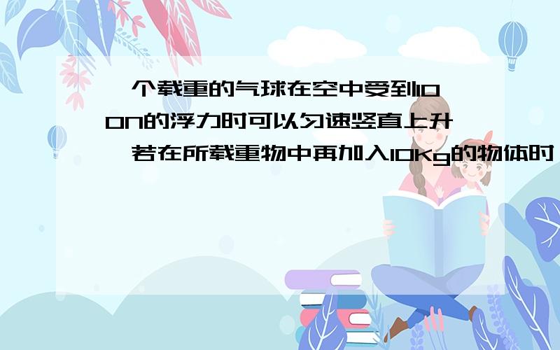 一个载重的气球在空中受到100N的浮力时可以匀速竖直上升,若在所载重物中再加入10Kg的物体时,这气球可以匀速下降,设气球在上升和下降时受到的浮力和空气摩擦阻力大小不变,g取10N/Kg.求：