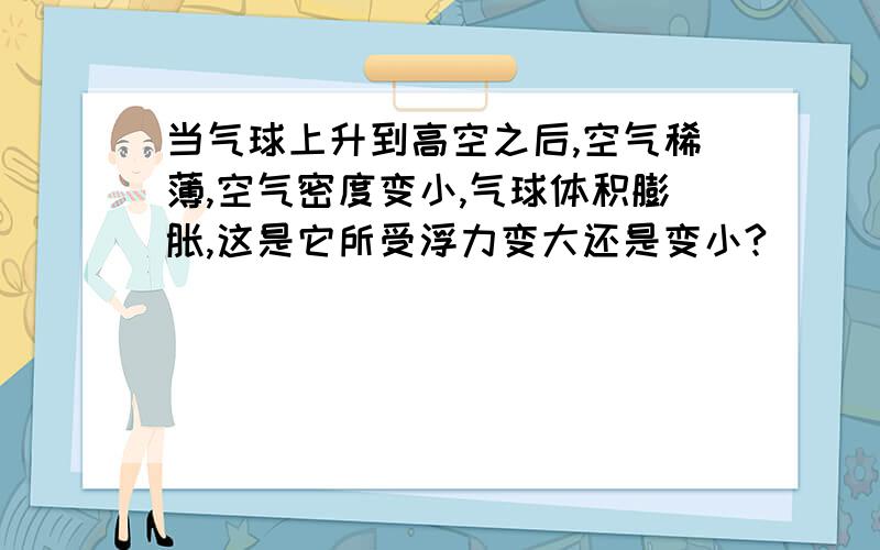 当气球上升到高空之后,空气稀薄,空气密度变小,气球体积膨胀,这是它所受浮力变大还是变小?