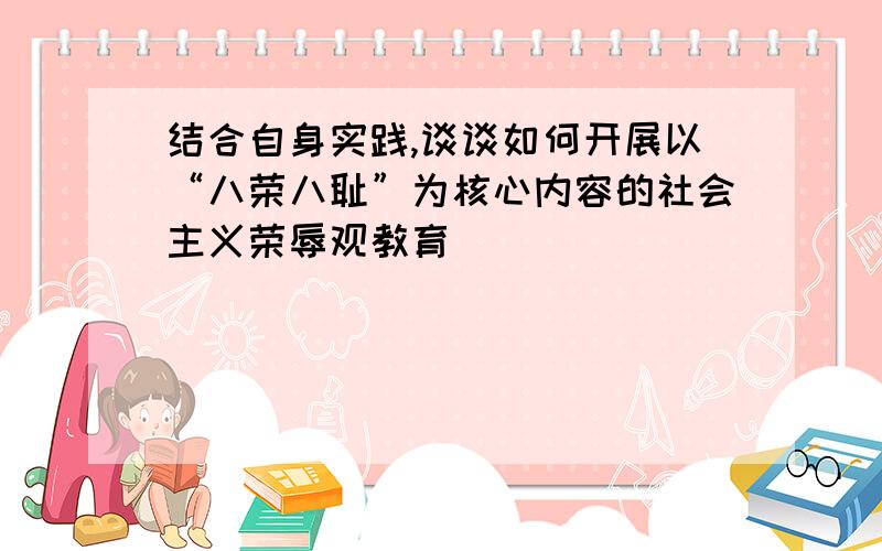 结合自身实践,谈谈如何开展以“八荣八耻”为核心内容的社会主义荣辱观教育