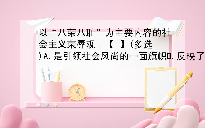 以“八荣八耻”为主要内容的社会主义荣辱观 .【 】(多选)A.是引领社会风尚的一面旗帜B.反映了社会主义道德的本质要求C.指明了社会主义道德建设的方向D.是人类历史上流传下来的全部道德