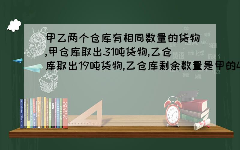 甲乙两个仓库有相同数量的货物,甲仓库取出31吨货物,乙仓库取出19吨货物,乙仓库剩余数量是甲的4倍,两个仓库原有存货多少吨?要算式啊,现在要,急!另加分啊