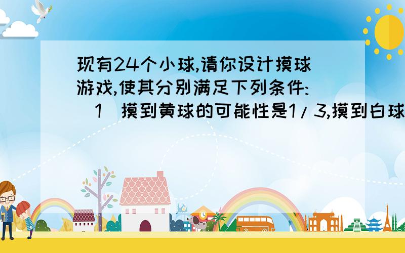 现有24个小球,请你设计摸球游戏,使其分别满足下列条件:(1)摸到黄球的可能性是1/3,摸到白球可能性是1/2.（2）摸到白球的可能性是1/3,摸到黄球可能性是1/2,摸到红球的可能性是1/6