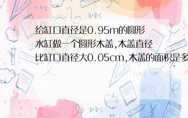 给缸口直径是0.95m的圆形水缸做一个圆形木盖,木盖直径比缸口直径大0.05cm,木盖的面积是多少平方米 如果在木盖边沿钉一圈铁片,铁片长多少米?、