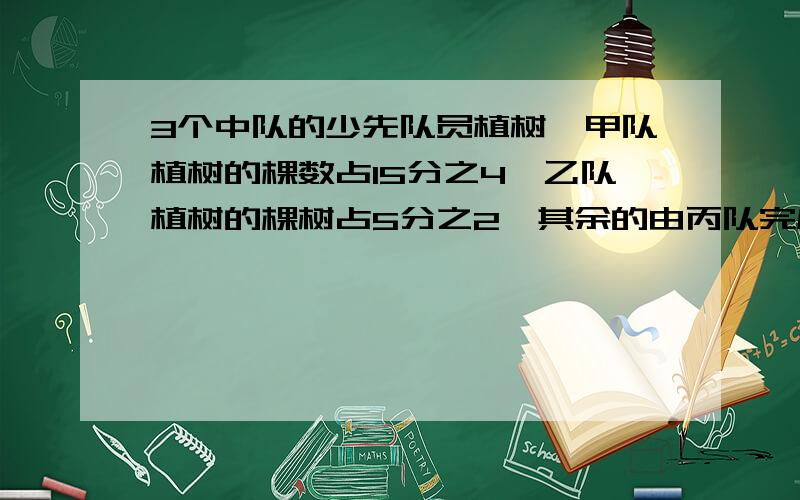 3个中队的少先队员植树,甲队植树的棵数占15分之4,乙队植树的棵树占5分之2,其余的由丙队完成.（1）3个3个中队的少先队员植树,甲队植树的棵数占15分之4,乙队植树的棵树占5分之2,其余的由丙