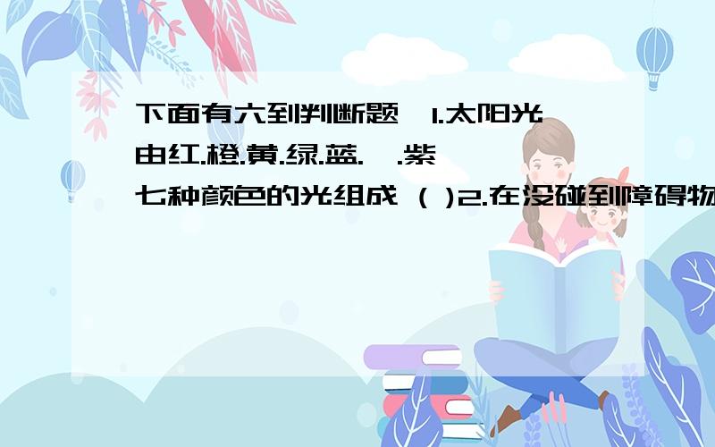 下面有六到判断题,1.太阳光由红.橙.黄.绿.蓝.靛.紫七种颜色的光组成 ( )2.在没碰到障碍物之前,光总是沿着直线传播的.( )3.煤.石油.天然气等物质燃烧产生的能量都来源与太阳 ( )4.保质期越长,