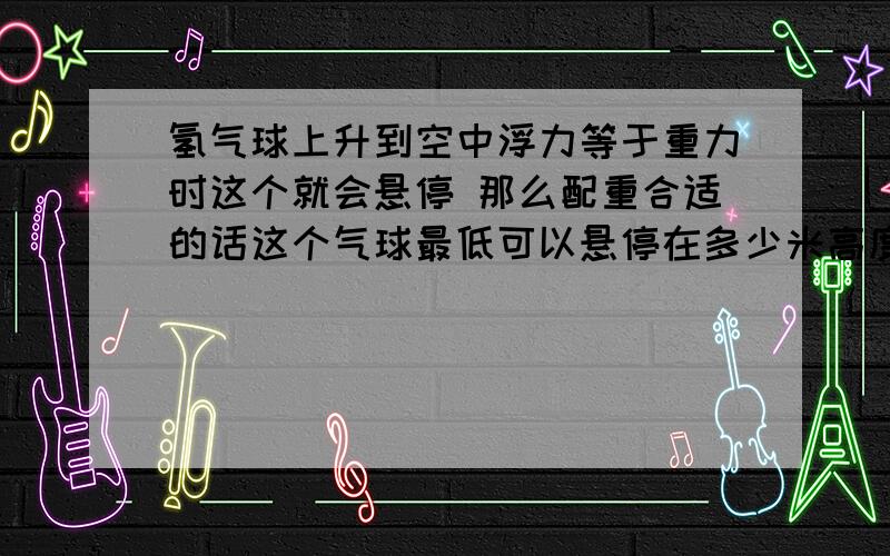 氢气球上升到空中浮力等于重力时这个就会悬停 那么配重合适的话这个气球最低可以悬停在多少米高度