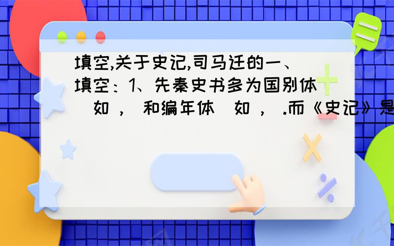 填空,关于史记,司马迁的一、填空：1、先秦史书多为国别体（如 ,）和编年体（如 ,）.而《史记》是我国第一部（）体通史.2、史记包括本纪、表、书、世家、列传等共（）篇.其中本纪是（