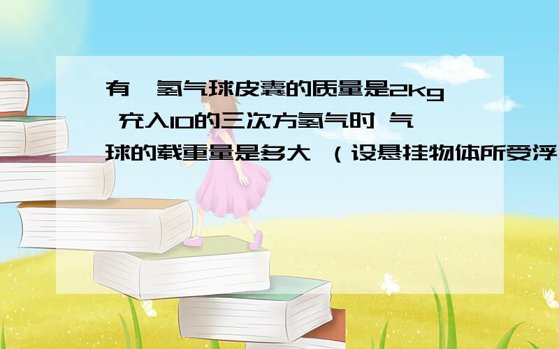 有一氢气球皮囊的质量是2kg 充入10的三次方氢气时 气球的载重量是多大 （设悬挂物体所受浮力不计氢气密度为0.09 kg/m3  空气密度为1.29kg/m3  请大家帮帮忙  要详细解析  谢谢