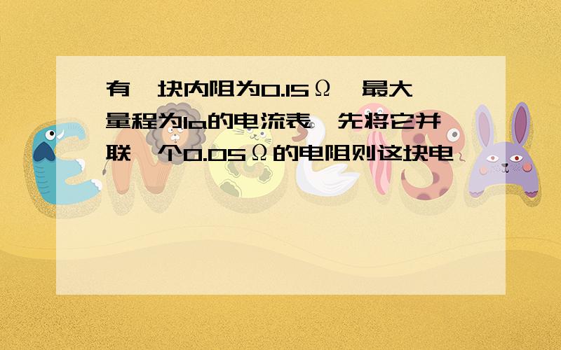 有一块内阻为0.15Ω,最大量程为1a的电流表,先将它并联一个0.05Ω的电阻则这块电