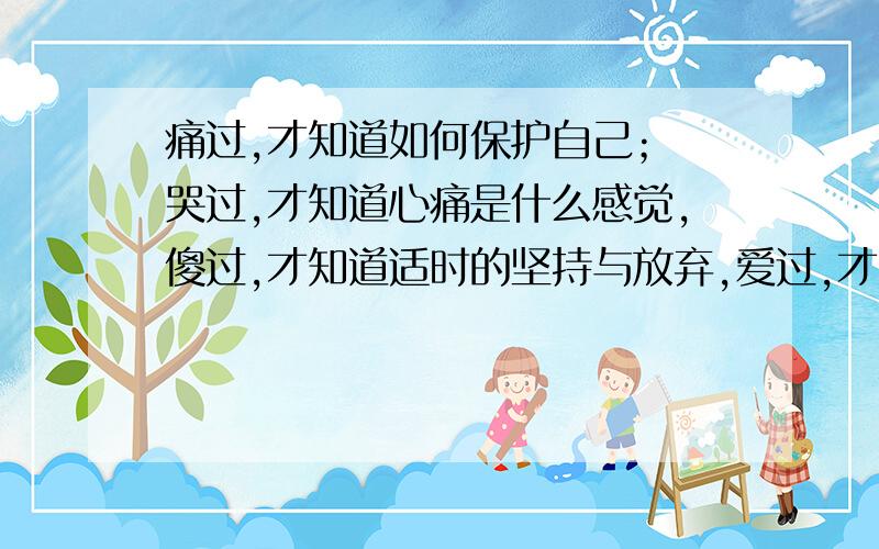 痛过,才知道如何保护自己； 哭过,才知道心痛是什么感觉,傻过,才知道适时的坚持与放弃,爱过,才知道自己其实很脆弱.其实,生活并不需要这么些无谓的执著,没有什么就真的不能割舍.有人告