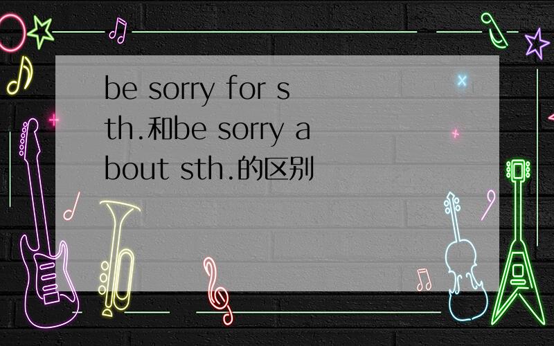 be sorry for sth.和be sorry about sth.的区别