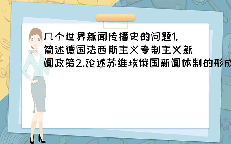 几个世界新闻传播史的问题1.简述德国法西斯主义专制主义新闻政策2.论述苏维埃俄国新闻体制的形成和演变3.简述加拿大与美国的文化冲突 4.简述语言文字繁多给印度报刊带来的问题 5.论述